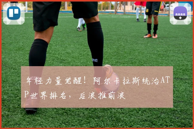 年轻力量觉醒!阿尔卡拉斯统治ATP世界排名,后浪推前浪