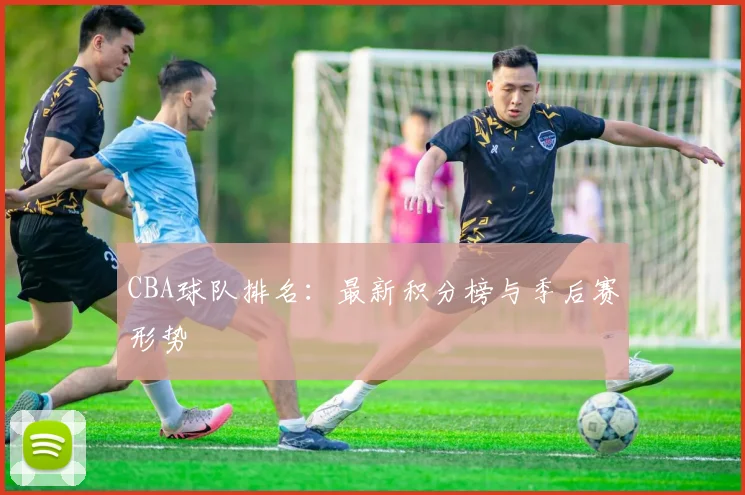 CBA球队排名：最新积分榜与季后赛形势